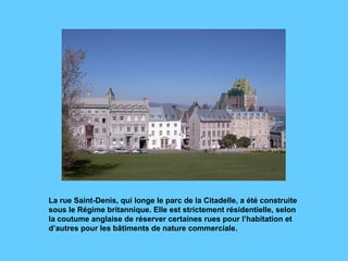 La rue Saint-Denis, qui longe le parc de la Citadelle, a été construite sous le Régime britannique. Elle est strictement résidentielle, selon la coutume anglaise de réserver certaines rues pour l’habitation et d’autres pour les bâtiments de nature commerciale.  