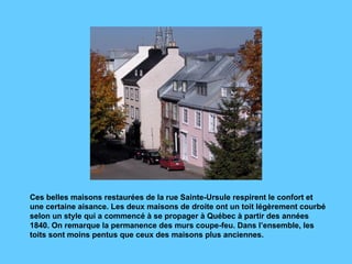 Ces belles maisons restaurées de la rue Sainte-Ursule respirent le confort et une certaine aisance. Les deux maisons de droite ont un toit légèrement courbé selon un style qui a commencé à se propager à Québec à partir des années 1840. On remarque la permanence des murs coupe-feu. Dans l’ensemble, les toits sont moins pentus que ceux des maisons plus anciennes.   