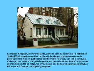 La maison Krieghoff, rue Grande-Allée, porte le nom du peintre qui l’a habitée en 1859-1860. Construite au milieu du 19e siècle, elle est considérée comme le prototype de la maison québécoise traditionnelle. Pourtant, son toit incurvé, qui s’allonge pour couvrir une grande galerie, est peu adapté au climat d’un pays aux abondantes chutes de neige. Ce style, inspiré des demeures coloniales du Sud, a été importé à Québec par la  gentry  anglaise.  