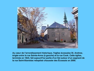 Au cœur de l’arrondissement historique, l’église écossaise St. Andrew, érigée entre la rue Sainte-Anne (à gauche) et la rue Cook. Cette église, terminée en 1824, fait aujourd’hui partie d’un îlot autour d’un segment de la rue Saint-Stanislas rebaptisé chaussée des Écossais en 2000.  