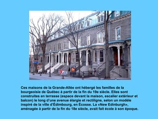 Ces maisons de la Grande-Allée ont hébergé les familles de la bourgeoisie de Québec à partir de la fin du 19e siècle. Elles sont construites en terrasse (espace devant la maison, escalier extérieur et balcon) le long d’une avenue élargie et rectiligne, selon un modèle inspiré de la ville d’Édimbourg, en Écosse. La «New Edinburgh», aménagée à partir de la fin du 18e siècle, avait fait école à son époque. 
