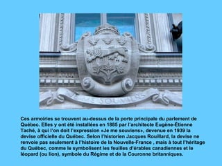 Ces armoiries se trouvent au-dessus de la porte principale du parlement de Québec. Elles y ont été installées en 1885 par l’architecte Eugène-Étienne Taché, à qui l’on doit l’expression «Je me souviens», devenue en 1939 la devise officielle du Québec. Selon l’historien Jacques Rouillard, la devise ne renvoie pas seulement à l’histoire de la Nouvelle-France , mais à tout l’héritage du Québec, comme le symbolisent les feuilles d’érables canadiennes et le léopard (ou lion), symbole du Régime et de la Couronne britanniques. 