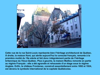 Cette vue de la rue Saint-Louis représente bien l’héritage architectural de Québec. À droite, la maison Kent, qui abrite aujourd’hui le consulat français, remonte à la première moitié du 19e siècle et fait donc intégralement partie de l’héritage britannique du Vieux-Québec. Plus à gauche, la maison Maillou remonte en partie au régime Français : elle a été agrandie et rehaussée d’un étage sous le régime Anglais. Enfin, le château Frontenac, construit essentiellement entre 1892 et 1924, est devenu le symbole international de la capitale Québécoise. 