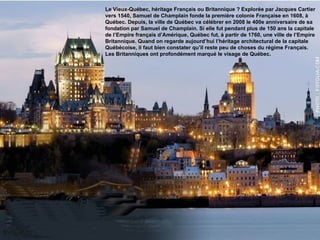 Le Vieux-Québec, héritage Français ou Britannique ? Explorée par Jacques Cartier vers 1540, Samuel de Champlain fonde la première colonie Française en 1608, à Québec. Depuis, la ville de Québec va célébrer en 2008 le 400e anniversaire de sa fondation par Samuel de Champlain. Si elle fut pendant plus de 150 ans la capitale de l’Empire français d’Amérique, Québec fut, à partir de 1760, une ville de l’Empire Britannique. Quand on regarde aujourd’hui l’héritage architectural de la capitale Québécoise, il faut bien constater qu’il reste peu de choses du régime Français. Les Britanniques ont profondément marqué le visage de Québec. 
