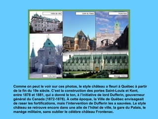 Comme on peut le voir sur ces photos, le style château a fleuri à Québec à partir de la fin du 19e siècle. C’est la construction des portes Saint-Louis et Kent, entre 1878 et 1881, qui a donné le ton, à l’initiative de lord Dufferin, gouverneur général du Canada (1872-1878). À cette époque, la Ville de Québec envisageait de raser les fortifications, mais l’intervention de Dufferin les a sauvées. Le style château se retrouve encore dans une aile de l’hôtel de ville, la gare du Palais, le manège militaire, sans oublier le célèbre château Frontenac.  