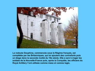 La redoute Dauphine, commencée sous le Régime français, est complétée par les Britanniques, qui lui ajoutent des contreforts puis un étage dans la seconde moitié du 19e siècle. Elle a servi à loger les soldats de la Nouvelle-France puis, après la Conquête, les officiers du  Royal Artillery l’ont utilisée comme mess et comme logis. 