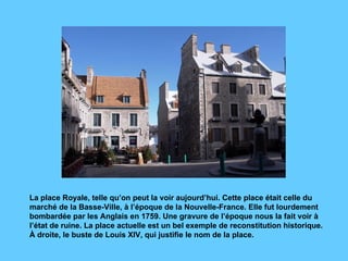 La place Royale, telle qu’on peut la voir aujourd’hui. Cette place était celle du marché de la Basse-Ville, à l’époque de la Nouvelle-France. Elle fut lourdement bombardée par les Anglais en 1759. Une gravure de l’époque nous la fait voir à l’état de ruine. La place actuelle est un bel exemple de reconstitution historique. À droite, le buste de Louis XIV, qui justifie le nom de la place.  