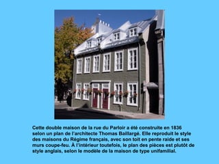Cette double maison de la rue du Parloir a été construite en 1836 selon un plan de l’architecte Thomas Baillargé. Elle reproduit le style des maisons du Régime français, avec son toit en pente raide et ses murs coupe-feu. À l’intérieur toutefois, le plan des pièces est plutôt de style anglais, selon le modèle de la maison de type unifamilial.  