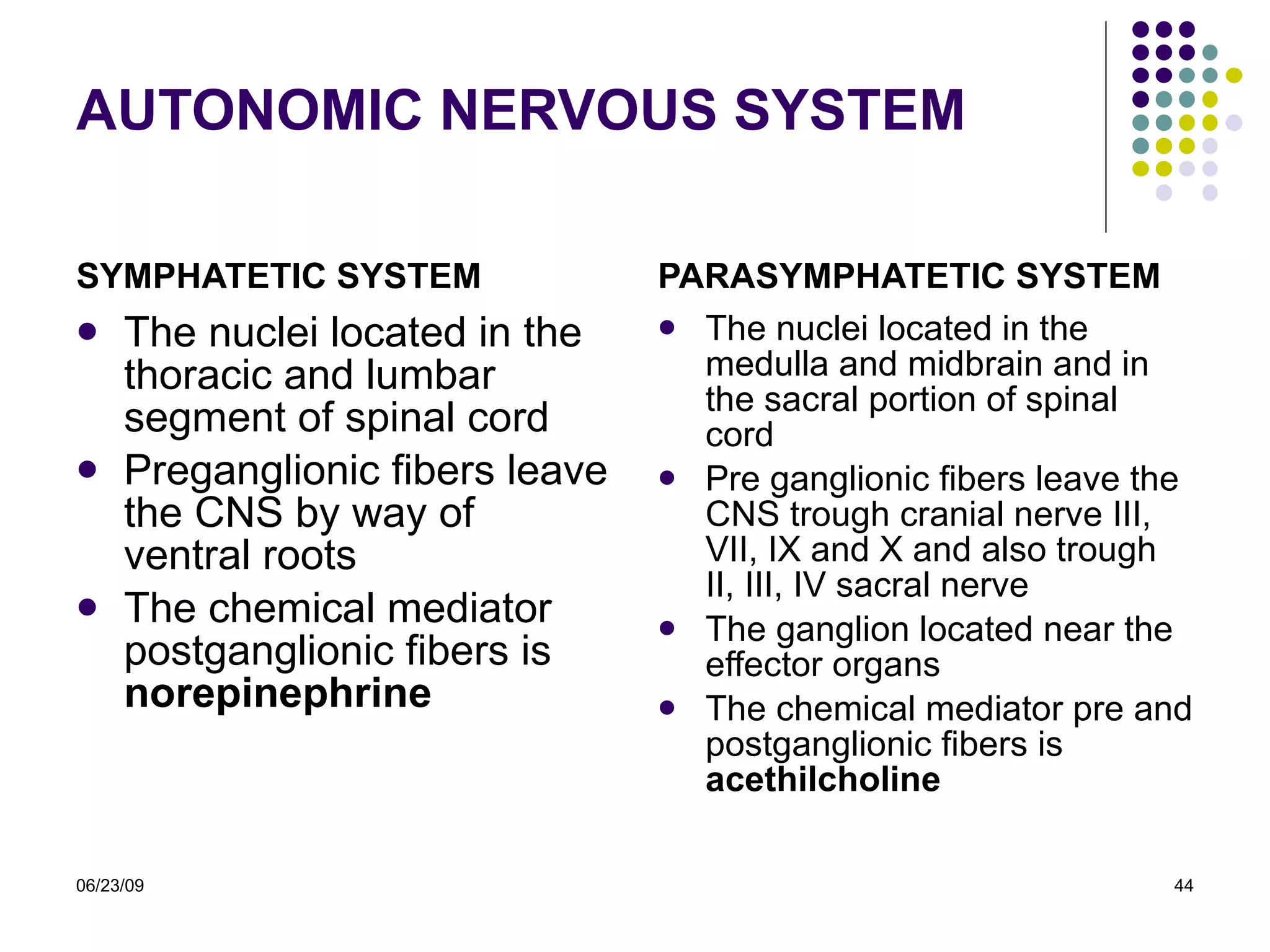 AUTONOMIC NERVOUS SYSTEM SYMPHATETIC SYSTEM The nuclei located in the thoracic and lumbar segment of spinal cord Preganglionic fibers leave the CNS by way of ventral roots The chemical mediator postganglionic fibers is  norepinephrine PARASYMPHATETIC SYSTEM The nuclei located in the medulla and midbrain and in the sacral portion of spinal cord Pre ganglionic fibers leave the CNS trough cranial nerve III, VII, IX and X and also trough II, III, IV sacral nerve The ganglion located near the effector organs  The chemical mediator pre and postganglionic fibers is  acethilcholine 06/23/09 