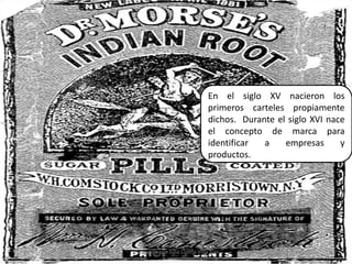 En el siglo XV nacieron los primeros carteles propiamente dichos.  Durante el siglo XVI nace el concepto de marca para identificar a empresas y productos.11Elaborado por Julia Lizette Villa Tun