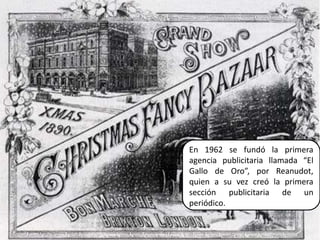 En 1962 se fundó la primera agencia publicitaria llamada “El Gallo de Oro”, por Reanudot, quien a su vez creó la primera sección publicitaria de un periódico.16Elaborado por Julia Lizette Villa Tun