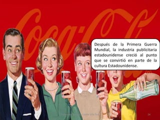 Después de la Primera Guerra Mundial, la industria publicitaria estadounidense creció al punto que se convirtió en parte de la cultura Estadounidense.24Elaborado por Julia Lizette Villa Tun