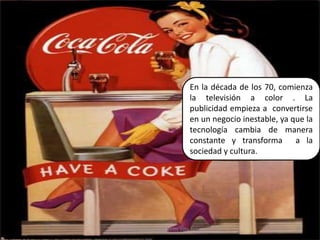 En la década de los 70, comienza la televisión a color . La publicidad empieza a  convertirse en un negocio inestable, ya que la tecnología cambia de manera constante y transforma  a la sociedad y cultura.30Elaborado por Julia Lizette Villa Tun