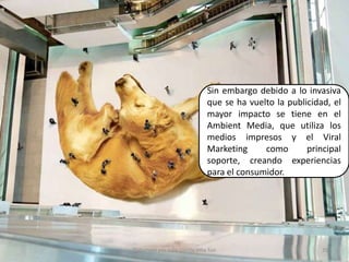 Sin embargo debido a lo invasiva que se ha vuelto la publicidad, el mayor impacto se tiene en el Ambient Media, que utiliza los medios impresos y el Viral Marketing como principal soporte, creando experiencias para el consumidor.35Elaborado por Julia Lizette Villa Tun