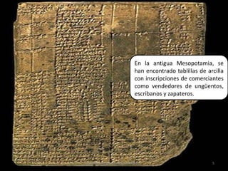 En la antigua Mesopotamia, se han encontrado tablillas de arcilla con inscripciones de comerciantes como vendedores de ungüentos, escribanos y zapateros.5Elaborado por Julia Lizette Villa Tun