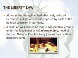 The LIBERTY LAWAlthough the Young Plan had effectively reduced Germany’s obligations, it was opposed by parts of the political spectrum in Germany. A coalition was formed of various conservative groups under the leadership of Alfred Hugenberg, head of German National People’s Party (one of the coalition members being: