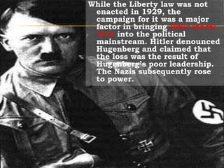 While the Liberty law was not enacted in 1929, the campaign for it was a major factor in bringing Hitler and the Nazis into the political mainstream. Hitler denounced Hugenberg and claimed that the loss was the result of Hugenberg’s poor leadership. The Nazis subsequently rose to power.