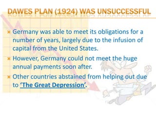 Dawes Plan (1924) was unsuccessfulGermany was able to meet its obligations for a number of years, largely due to the infusion of capital from the United States.However, Germany could not meet the huge annual payments soon after.Other countries abstained from helping out due to ‘The Great Depression’.