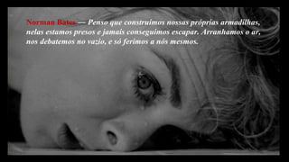 Norman Bates  ―  Penso que construímos nossas próprias armadilhas,  nelas estamos presos e jamais conseguimos escapar. Arranhamos o ar, nos debatemos no vazio, e só ferimos a nós mesmos.  