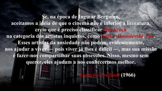 Se, na época de Ingmar Bergman, aceitamos a idéia de que o cinema não é inferior à literatura, creio que é preciso classificar  Hitchcock na categoria dos artistas inquietos, como  Kafka ,  Dostoiévski ,  Poe . Esses artistas da ansiedade não podem, evidentemente, nos ajudar a viver ― pois viver já lhes é difícil ―, mas sua missão é fazer-nos compartilhar suas obsessões. Nisso, mesmo sem querer, eles ajudam a nos conhecermos melhor. François Truffaut  (1966)  