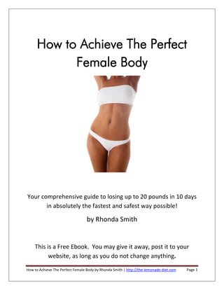 How to Achieve The Perfect
            Female Body




Your comprehensive guide to losing up to 20 pounds in 10 days
       in absolutely the fastest and safest way possible!

                                  by Rhonda Smith


    This is a Free Ebook. You may give it away, post it to your
          website, as long as you do not change anything.
How to Achieve The Perfect Female Body by Rhonda Smith | http://the-lemonade-diet.com   Page 1
 