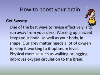 How to boost your brain Get Sweaty 	One of the best ways to revise effectively is to run away from your desk. Working up a sweat keeps your brain, as well as your body, in shape. Our grey matter needs a lot of oxygen to keep it working to it optimum level. Physical exercise such as walking or jogging improves oxygen circulation to the brain.  