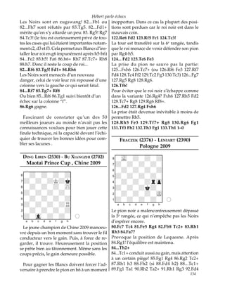 Hébert parle échecs
Les Noirs sont en zugswang! 82...Fb1 ou inopportun. Dans ce cas la plupart des posi-
82...Fh7 sont réfutés par 83.Tg5. 82...Fd1+ tions sont perdues car le roi noir est dans le
mérite qu’on s’y attarde un peu: 83. Rg5! Rg7 mauvais coin.
84.Tc3! (le fou est curieusement privé de tou- 122.Re6 Fd2 123.Rf5 Fc1 124.Tc3!
tes les cases qui lui étaient importantes notam- La tour est transféré sur la 6e rangée, tandis
ment c2, d3 et f3. Cela permet aux Blancs d’ins- que le roi menace de venir défendre son pion
taller leur roi en g6 impunément après h5-h6) par Rg4-h5.
84...Fe2 85.h5! Fa6 86.h6+ Rh7 87.Tc7+ Rh8 124... Fd2 125.Tc6 Fe3
88.h7. Donc il reste le coup de roi...             La prise du pion ne sauve pas la partie:
82...Rf6 83.Tg5! Fd1+ 84.Rh6                       125...Fxh6 126.Tc7+ (ou 126.Rf6 Fe3 127.Rf7
Les Noirs sont menacés d’un nouveau                Fd4 128.Tc4 Ff2 129.Tc2 Fg3 130.Tc3) 126...Fg7
danger, celui de voir leur roi repoussé d’une 127.Rg5 Rg8 128.Rg6.
colonne vers la gauche ce qui serait fatal.        126.Tf6!
84...Rf7 85.Tg7+ Rf8                               Pour éviter que le roi noir s’échappe comme
Ou bien 85...Rf6 86.Tg1 suivi bientôt d’un         dans la variante 126.Rg4? Fxh6 127.Rh5 Fd2
échec sur la colonne “f”.                          128.Tc7+ Rg8 129.Rg6 Rf8=.
86.Rg6 gagne.                                      126...Fd2 127.Rg4 Fxh6
                                                   La prise était devenue inévitable à moins de
  Fascinant de constater qu’un des 50 permettre Rh5.
meilleurs joueurs au monde n’avait pas les 128.Rh5 Fe3 129.Tf7+ Rg8 130.Rg6 Fg1
connaissances voulues pour bien jouer cette 131.Tf3 Fh2 132.Th3 Fg1 133.Th1 1–0
finale technique, ni la capacité devant l’échi-
quier de trouver les bonnes idées pour com-              FRACZEK (2376) - LENIART (2390)
bler ses lacunes .
                                                                Pologne 2009
                                                 XIIIIIIIIY
 DING LIREN (2530) - BU XIANGZHI (2702)          8-vL-+-+-+0
   Maotai Prince Cup , Chine 2009                7+-+-+-+-0
XIIIIIIIIY                                       6-+-+-+-+0
8-+-+-+-+0                                       5+-+-+-+-0
7+-+-+K+k0                                       4-+-+-+rzp0
6-+-+-+-zP0                                      3+-+-+k+-0
5+-+-+-+-0                                       2-+-+-+-mK0
4-+-+-+-+0                                       1+-+-+-+-0O
3+-+-+-+R0                                       xabcdefghy
2-+-+-+-+0                                       Le pion noir a malencontreusement dépassé
1+-vl-+-+-0O                                     la 5e rangée, ce qui n’empêche pas les Noirs
xabcdefghy                                       d’espérer encore.
  Le jeune champion de Chine 2009 manoeu-        80.Fc7 Tc4 81.Fe5 Rg4 82.Fb8 Tc2+ 83.Rh1
vre depuis un bon moment sans trouver le fil     Rh3 84.Fa7?
conducteur vers le gain. Puis, à force de re-    Provoque la position de Lequesne. Après
garder, il trouve. Heureusement la position      84.Rg1! l’équilibre est maintenu.
se prête bien au tâtonnement. Même sans les      84...Th2+
coups précis, le gain demeure possible.          84...Tc1+ conduit aussi au gain, mais attention
                                                 à un certain piège! 85.Fg1 Rg4 86.Rg2 Tc2+
 Pour gagner les Blancs doivent forcer l’ad-     87.Rh1 h3 88.Fh2 (si 88.Fd4 h2) 88...Tc1+
versaire à prendre le pion en h6 à un moment     89.Fg1 Ta1 90.Rh2 Ta2+ 91.Rh1 Rg3 92.Fd4
                                                                                            154
 