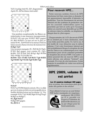 Hébert parle échecs
Te2! ( le piège était 92...h2?, diagramme)
Après 92...h2?les blancs font nulle!              Pour        recevoir HPE...
XIIIIIIIIY                                        Notre nouveau système d’envoi de HPE
8-+-+-+-+0                                      fonctionne fort bien, mais dans ce domaine il
7+-+-+-+-0                                      est apparemment impossible d’atteindre la
6-+-+-+-+0                                      perfection. Tous les fournisseurs de services
5+-+-+-+-0                                      internet ont des systèmes de protection con-
4-+-vL-+-+0
                                                tre les courriels indésirables (spam ou
3+-+-+-mk-0
                                                pourriels) qui font en sorte qu’à l’occasion,
2r+-+-+-zp0
                                                même un courriel aussi désirable qu’un HPE
1+-+-+-+K0O
xabcdefghy                                      se retrouve dans la corbeille, ou simplement
  Une position exceptionnelle: les Blancs an- bloqué dans le cyber-espace.
nulent grâce à une ressource insoupçconnée.
93.Fe5+! (Et non pas 93.Fb2? Rh3! gagne)          Chaque semaine, de 1 à 2% des envois d’HPE
93...Rh3 94.Fb2!!= la tour est sur la pire co- ne se rendent pas à leurs destinaires, dont
lonne! Si 94...Ta8 95.Fe5! et la menace Fxh2 ne vous faites peut-être partie. Si c’est le cas, il
laisse aucune chance à la tour de manoeuvrer. est inutile de vous réinscrire sous la même
85.Rg1 Ta2?                                     adresse. C’est votre fournisseur internet qui
Une occasion manquée. 85...Tb2! 86.Fc5 Tg2+ fort probablement bloque la réception de nos
87.Rf1 Rg3 gagne, tout comme 85...Tg2+ envois. Dans ce cas, communiquez avec votre
86.Rh1 Ta2 87.Fd4 Td2 88.Fg1 Rg3 89.Fb6 fournisseur pour savoir comment permettre
Th2+ 90.Rg1 Tc2 91.Rh1 h3.                      la réception des envois d’HPE. Une autre so-
86.Fb8= Ta1+ 87.Rf2 Ta8 88.Fc7 Tg8 89.Rf1 lution pourrait être de recevoir HPE à une
Tg3 90.Rf2 Tg7 91.Fd6 Tg8 92.Rf1 Tg6            autre adresse, une adresse “hotmail”, par
                                                exemple. Et si rien de cela fonctionne, il reste
XIIIIIIIIY                                      toujours la possibilité de visiter nos archives
8-+-+-+-+0                                      régulièrement.
7+-+-+-+-0
6-+-vL-+r+0
5+-+-+-+-0                                          HPE 2009, volume II
4-+-+-+-zp0
3+-+-+-+k0
2-+-+-+-+0
                                                         est arrivé
1+-+-+K+-0O                                           Les 45 numéros totalisant 309 pages
xabcdefghy                                          avec en prime, des corrections ainsi qu'un
93.Fe5?                                             index des parties et des articles!
93.Fc7 ou 93.Fb8 étaient corrects. On a vu déjà
qu’avec le pion en h4 le roi est incapable de se     Pour obtenir le tout en un seul fichier
faufiler derrière la tour sur la colonne “g”. Par    PDF facile à manipuler et à imprimer,
exemple 93.Fc7 Tg3 94.Rf2 Rg4 95.Fxg3 hxg3                         seulement 20$ (CDN)
96.Rg2 ou 96.Rg1=.                                                 ou 15 •, payable via
93...Rg4! 94.Fc7                                                   Paypal (à l’intention de
94.Rg2 Rf5+gagne.                                                  jhebert1@videotron.ca)
94...Rf3 0–1                                                       ou par chèque pour les
                                                                   Nord-américains.
               ****************

                                                                                               155
 