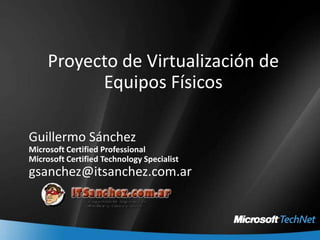 Proyecto de Virtualización de Equipos Físicos Guillermo Sánchez Microsoft Certified Professional Microsoft Certified Technology Specialist gsanchez@itsanchez.com.ar 