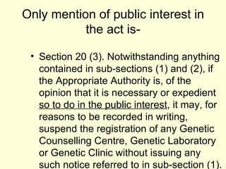 Only mention of public interest in the act is- Section 20 (3). Notwithstanding anything contained in sub-sections (1) and (2), if the Appropriate Authority is, of the opinion that it is necessary or expedient  so to do in the public interest , it may, for reasons to be recorded in writing, suspend the registration of any Genetic Counselling Centre, Genetic Laboratory or Genetic Clinic without issuing any such notice referred to in sub-section (1). 