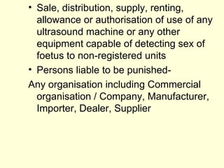 Sale, distribution, supply, renting, allowance or authorisation of use of any ultrasound machine or any other equipment capable of detecting sex of foetus to non-registered units Persons liable to be punished- Any organisation including Commercial organisation / Company, Manufacturer, Importer, Dealer, Supplier 