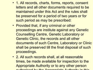 1. All records, charts, forms, reports, consent letters and all other documents required to be maintained under this Act and the rules shall be preserved for a period of two years or for such period as may be prescribed: Provided that, if any criminal or other proceedings are institute against any Genetic Counselling Centre, Genetic Laboratory or Genetic Clinic, the records and all other documents of such Centre, Laboratory or Clinic shall be preserved till the final disposal of such proceedings. 2. All such records shall, at all reasonable times, be made available for inspection to the Appropriate Authority or to any other person authorised by the Appropriate Authority in this behalf 