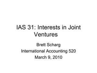 IAS 31: Interests in Joint Ventures Brett Scharg International Accounting 520 March 9, 2010 