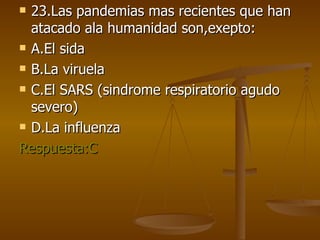 23.Las pandemias mas recientes que han atacado ala humanidad son,exepto: A.El sida  B.La viruela C.El SARS (sindrome respiratorio agudo severo) D.La influenza Respuesta:C 