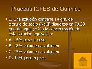 Pruebas ICFES de Química 1. Una solución contiene 14 grs. de cloruro de sodio (NaCl) disueltos en 79.33 grs. de agua (H2O) la concentración de esta solución equivale a: A. 15% peso a peso B. 18% volumen a volumen C. 15% volumen a volumen D. 18% peso a peso 
