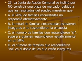 23. La Junta de Acción Comunal se inclinó por NO construir una plaza de mercado, debido a que los resultados del sondeo muestran que  A. el 70% de familias encuestadas no respondió afirmativamente  B. la mitad de familias encuestadas estuvieron inseguras o no respondieron la encuesta  C. el número de familias que respondieron "sí", supera a quienes respondieron negativamente en un 50%  D. el número de familias que respondieron "no" es el doble de las que están inseguras  