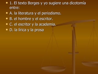 1. El texto Borges y yo sugiere una dicotomía entre: A. la literatura y el periodismo. B. el hombre y el escritor. C. el escritor y la academia. D. la lírica y la prosa 