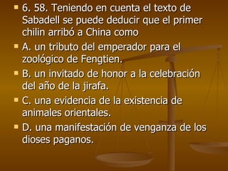 6. 58. Teniendo en cuenta el texto de Sabadell se puede deducir que el primer chilin arribó a China como A. un tributo del emperador para el zoológico de Fengtien. B. un invitado de honor a la celebración del año de la jirafa. C. una evidencia de la existencia de animales orientales. D. una manifestación de venganza de los dioses paganos. 
