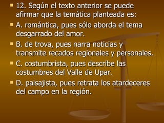 12. Según el texto anterior se puede afirmar que la temática planteada es: A. romántica, pues sólo aborda el tema desgarrado del amor. B. de trova, pues narra noticias y transmite recados regionales y personales. C. costumbrista, pues describe las costumbres del Valle de Upar. D. paisajista, pues retrata los atardeceres del campo en la región. 