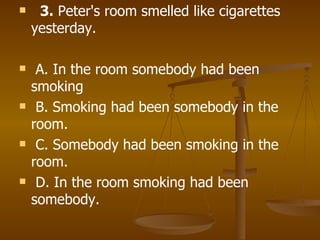    3.  Peter's room smelled like cigarettes yesterday. A. In the room somebody had been smoking B. Smoking had been somebody in the room. C. Somebody had been smoking in the room. D. In the room smoking had been somebody.     