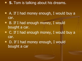 5.  Tom is talking about his dreams. A. If I had money enough, I would buy a car. B. If I had enough money, I would bought a car. C. If I had enough money, I would buy a car. D. If I had money enough, I would bought a car   