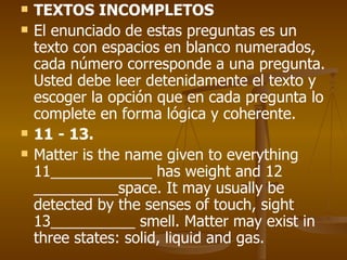 TEXTOS INCOMPLETOS El enunciado de estas preguntas es un texto con espacios en blanco numerados, cada número corresponde a una pregunta. Usted debe leer detenidamente el texto y escoger la opción que en cada pregunta lo complete en forma lógica y coherente. 11 - 13. Matter is the name given to everything 11____________ has weight and 12 __________space. It may usually be detected by the senses of touch, sight 13__________ smell. Matter may exist in three states: solid, liquid and gas. 
