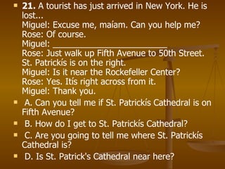 21.  A tourist has just arrived in New York. He is lost... Miguel: Excuse me, maíam. Can you help me? Rose: Of course. Miguel: ________________________ Rose: Just walk up Fifth Avenue to 50th Street. St. Patrickís is on the right. Miguel: Is it near the Rockefeller Center? Rose: Yes. Itís right across from it. Miguel: Thank you. A. Can you tell me if St. Patrickís Cathedral is on Fifth Avenue? B. How do I get to St. Patrickís Cathedral? C. Are you going to tell me where St. Patrickís Cathedral is? D. Is St. Patrick's Cathedral near here?   