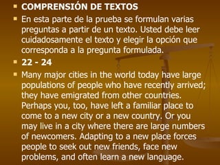 COMPRENSIÓN DE TEXTOS En esta parte de la prueba se formulan varias preguntas a partir de un texto. Usted debe leer cuidadosamente el texto y elegir la opción que corresponda a la pregunta formulada. 22 - 24 Many major cities in the world today have large populations of people who have recently arrived; they have emigrated from other countries. Perhaps you, too, have left a familiar place to come to a new city or a new country. Or you may live in a city where there are large numbers of newcomers. Adapting to a new place forces people to seek out new friends, face new problems, and often learn a new language. 