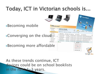 Today, ICT in Victorian schools is...Becoming mobileConverging on the cloudBecoming more affordableAs these trends continue, ICT devices could be on school booklists in the next 1-3 years.