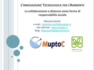 L’innovazione Tecnologica per l’Ambiente La collaborazione a distanza come forma di responsabilità sociale Maurizio Zacchi e-mail:  maurizio.zacchi@muptoc.it sito internet:  www.muptoc.it blog:  blog.quellidelpescerosso.it 