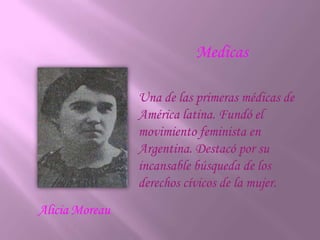 MedicasUna de las primeras médicas de América latina. Fundó el movimiento feminista en Argentina. Destacó por su incansable búsqueda de los derechos cívicos de la mujer.AliciaMoreau