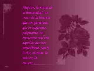 Mujeres, la mitad de la humanidad, un trozo de la historia que nos pertenece, que es sugerente, palpitante, un encuentro real con aquellas que nos precedieron, con la lucha, al amor, la música, la ciencia…..