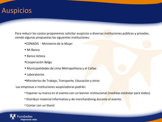 Auspicios Para reducir los costos proponemos solicitar auspicios a diversas instituciones públicas y privadas, siendo algunas propuestas las siguientes instituciones: CONADIS  - Ministerio de la Mujer  Mi Banco Banco Azteca Cooperación Belga Municipalidades de Lima Metropolitana y el Callao Laboratorios  Ministerios de Trabajo, Transporte, Educación y otros Las empresas e instituciones auspiciadoras podrán: Exponer su marca en el evento con un banner institucional (medidas estándar para todos). Distribuir material informativo y de merchandising durante el evento.  Contar con un Stand 