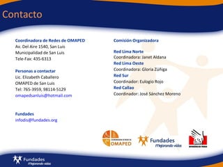 Contacto  Coordinadora de Redes de OMAPED Av. Del Aire 1540, San Luis Municipalidad de San Luis Tele-Fax: 435-6313 Personas a contactar Lic. Elizabeth Caballero  OMAPED de San Luis Tel: 765-3959, 98114-5129 [email_address] Fundades [email_address] Comisión Organizadora  R ed Lima Norte Coordinadora: Janet Aldana Red Lima Oeste Coordinadora: Gloria Zúñiga Red Sur Coordinador: Eulogio Rojo Red Callao Coordinador: José Sánchez Moreno 